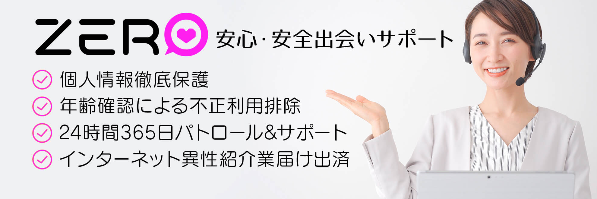 個人情報徹底保護・年齢認証による不正利用者徹底排除・24時間365日パトロール&サポート・インターネット異性紹介業届出済