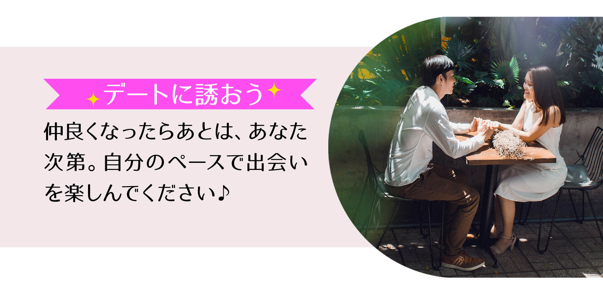 デートに誘おう 仲良くなったらあとはあなた次第。自分のペースで出会いを楽しんでください♪